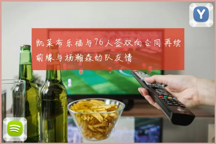 凯莱布乐福与76人签双向合同再续前缘与杨瀚森的队友情