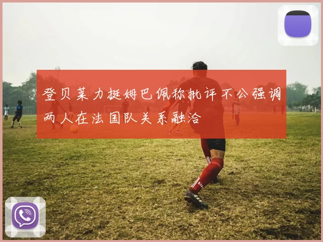 登贝莱力挺姆巴佩称批评不公强调两人在法国队关系融洽