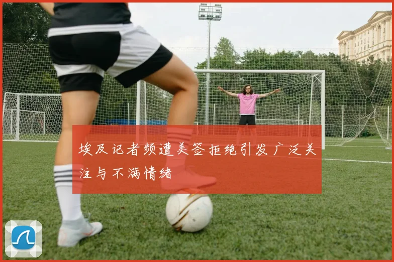 埃及记者频遭美签拒绝引发广泛关注与不满情绪