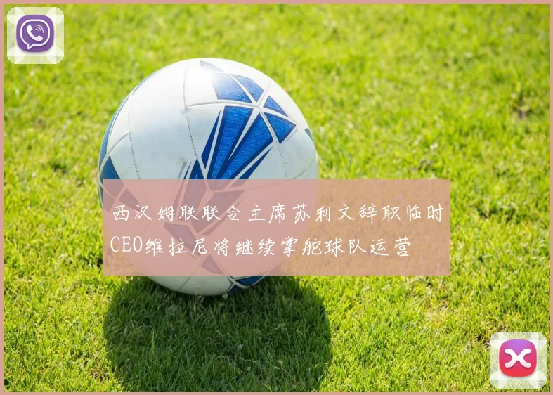 西汉姆联联合主席苏利文辞职临时CEO维拉尼将继续掌舵球队运营