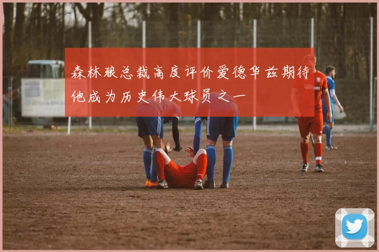 森林狼总裁高度评价爱德华兹期待他成为历史伟大球员之一