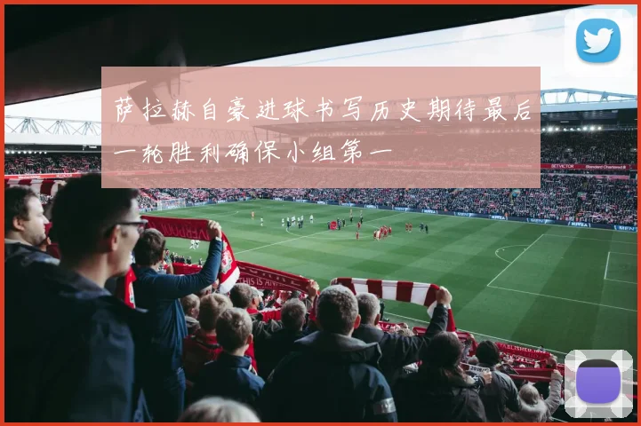 萨拉赫自豪进球书写历史期待最后一轮胜利确保小组第一