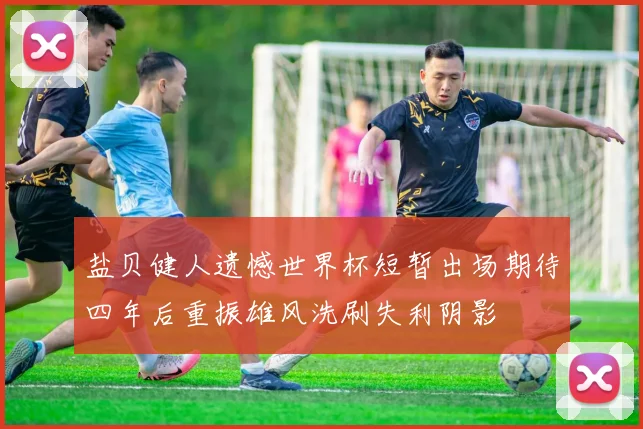 盐贝健人遗憾世界杯短暂出场期待四年后重振雄风洗刷失利阴影