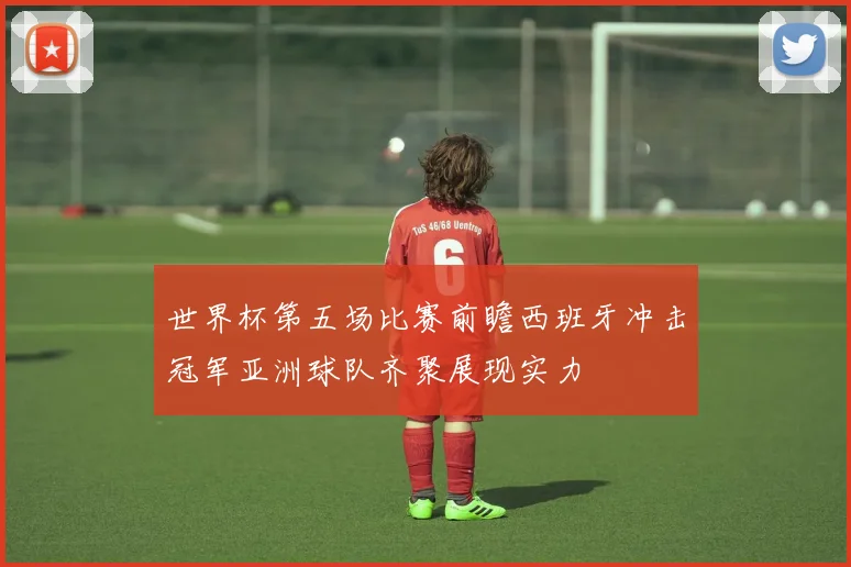 世界杯第五场比赛前瞻西班牙冲击冠军亚洲球队齐聚展现实力
