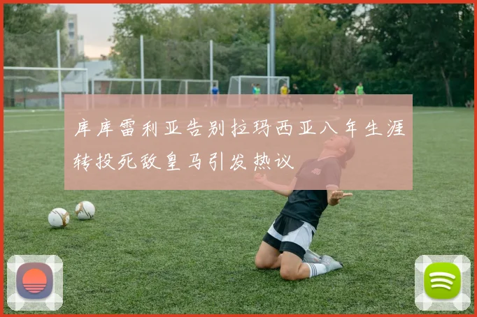 库库雷利亚告别拉玛西亚八年生涯转投死敌皇马引发热议
