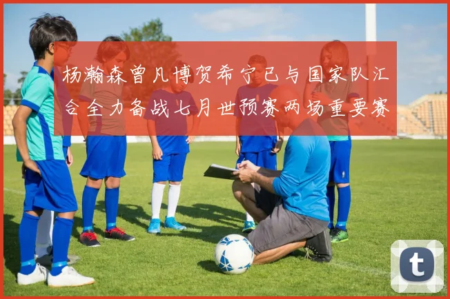 杨瀚森曾凡博贺希宁已与国家队汇合全力备战七月世预赛两场重要赛事