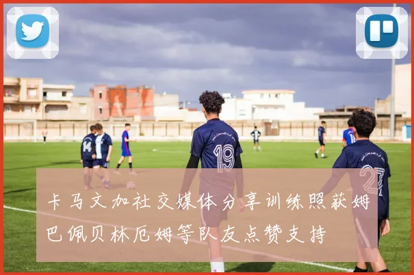 卡马文加社交媒体分享训练照获姆巴佩贝林厄姆等队友点赞支持