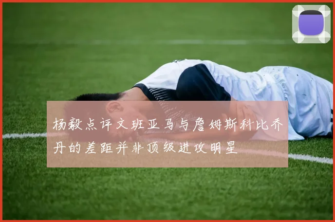 杨毅点评文班亚马与詹姆斯科比乔丹的差距并非顶级进攻明星