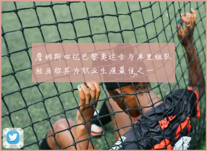 詹姆斯回忆巴黎奥运会与库里组队经历称其为职业生涯最佳之一