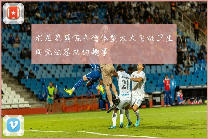 尤尼恩调侃韦德体型太大飞机卫生间无法容纳的趣事