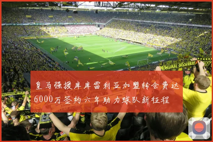 皇马强援库库雷利亚加盟转会费达6000万签约六年助力球队新征程