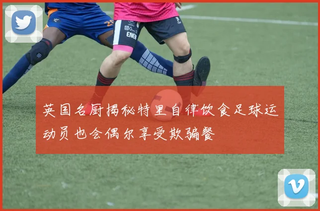 英国名厨揭秘特里自律饮食足球运动员也会偶尔享受欺骗餐