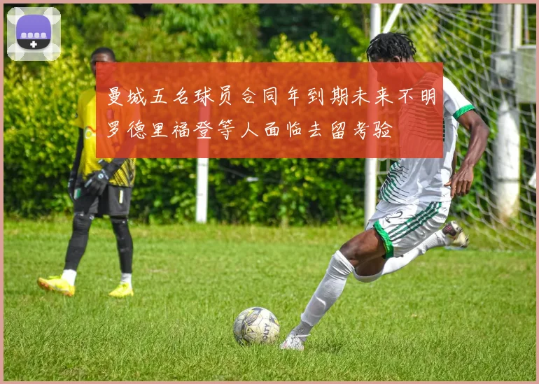 曼城五名球员合同年到期未来不明罗德里福登等人面临去留考验