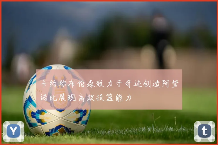 卡约称布伦森致力于奇迹创造阿努诺比展现高效投篮能力