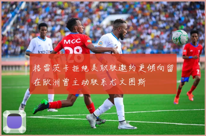 格雷茨卡拒绝美职联邀约更倾向留在欧洲曾主动联系尤文图斯