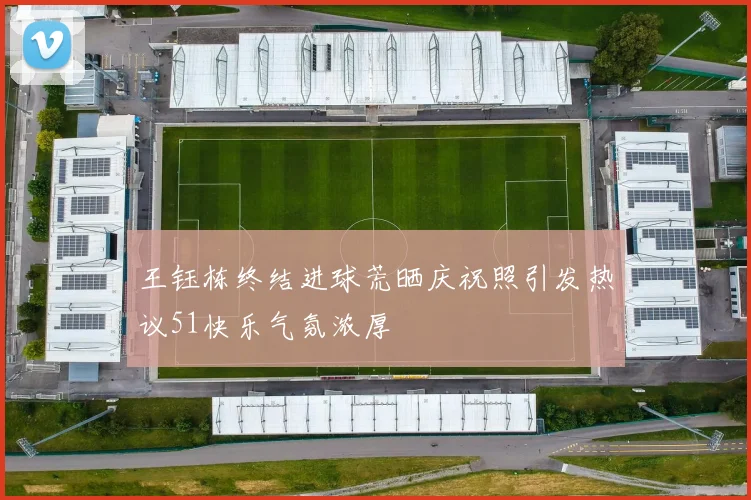 王钰栋终结进球荒晒庆祝照引发热议51快乐气氛浓厚