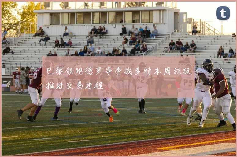 巴黎领跑德罗争夺战多特本周积极推进交易进程
